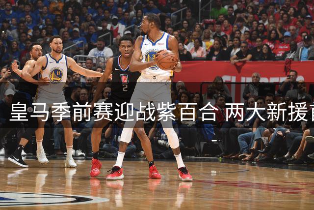 皇马季前赛迎战紫百合 两大新援首秀决定锋线格局